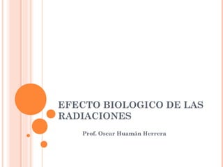 EFECTO BIOLOGICO DE LAS
RADIACIONES
Prof. Oscar Huamán Herrera

 
