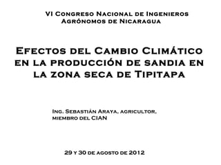 VI Congreso Nacional de Ingenieros
        Agrónomos de Nicaragua




Efectos del Cambio Climático
en la producción de sandia en
   la zona seca de Tipitapa


     Ing. Sebastián Araya, agricultor,
     miembro del CIAN




        29 y 30 de agosto de 2012
 