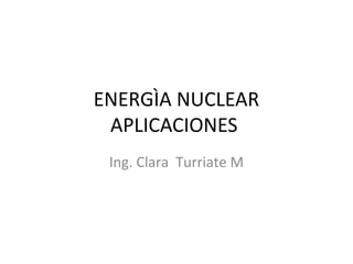 ENERGÌA NUCLEAR 
APLICACIONES 
Ing. Clara Turriate M 
 