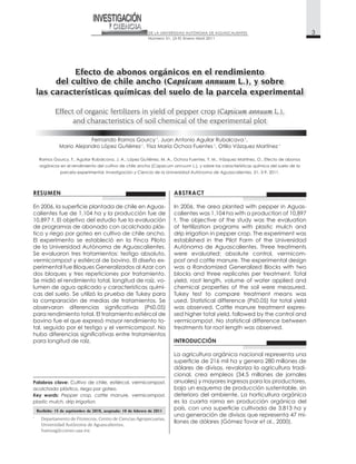RESUMEN
ha
t
de programas de abonado con acolchado plás
tico y riego por goteo en cultivo de chile ancho.
de la Universidad Autónoma de Aguascalientes.
Se evaluaron tres tratamientos: testigo absoluto,
vermicompost
Se midió el rendimiento total, longitud de raíz, vo
la comparación de medias de tratamientos. Se
para rendimiento total. El tratamiento estiércol de
tal, seguido por el testigo y el vermicompost. No
para longitud de raíz.
ABSTRACT
Autónoma de Aguascalientes. Three treatments
INTRODUCCIÓN
La agricultura orgánica nacional representa una
ha
dólares de divisas, revaloriza la agricultura tradi
anuales) y mayores ingresos para los productores,
deterioro del ambiente. La horticultura orgánica
es la cuarta rama en producción orgánica del
ha y
llones de dólares (Gómez Tovar et al.
1
Departamento de Fitotecnia, Centro de Ciencias Agropecuarias,
Universidad Autónoma de Aguascalientes,
framosg@correo.uaa.mx
Palabras clave: Cultivo de chile, estiércol, vermicompost,
acolchado plástico, riego por goteo.
Key words: Pepper crop, cattle manure, vermicompost,
plastic mulch, drip irrigation.
Recibido: 15 de septiembre de 2010, aceptado: 10 de febrero de 2011
Fernando Ramos Gourcy 1
, Juan Antonio Aguilar Rubalcava 1
,
1 1 1
orgánicos en el rendimiento del cultivo de chile ancho (Capsicum annuum
Investigación y Ciencia de la Universidad Autónoma de Aguascalientes.
 
