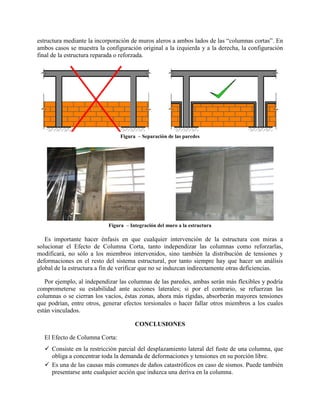 estructura mediante la incorporación de muros aleros a ambos lados de las “columnas cortas”. En
ambos casos se muestra la configuración original a la izquierda y a la derecha, la configuración
final de la estructura reparada o reforzada.
Figura – Separación de las paredes
Figura – Integración del muro a la estructura
Es importante hacer énfasis en que cualquier intervención de la estructura con miras a
solucionar el Efecto de Columna Corta, tanto independizar las columnas como reforzarlas,
modificará, no sólo a los miembros intervenidos, sino también la distribución de tensiones y
deformaciones en el resto del sistema estructural, por tanto siempre hay que hacer un análisis
global de la estructura a fin de verificar que no se induzcan indirectamente otras deficiencias.
Por ejemplo, al independizar las columnas de las paredes, ambas serán más flexibles y podría
comprometerse su estabilidad ante acciones laterales; si por el contrario, se refuerzan las
columnas o se cierran los vacíos, éstas zonas, ahora más rígidas, absorberán mayores tensiones
que podrían, entre otros, generar efectos torsionales o hacer fallar otros miembros a los cuales
están vinculados.
CONCLUSIONES
El Efecto de Columna Corta:
 Consiste en la restricción parcial del desplazamiento lateral del fuste de una columna, que
obliga a concentrar toda la demanda de deformaciones y tensiones en su porción libre.
 Es una de las causas más comunes de daños catastróficos en caso de sismos. Puede también
presentarse ante cualquier acción que induzca una deriva en la columna.
 