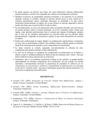  Se puede generar con derivas muy bajas, tal como dilataciones térmicas diferenciales
durante incendios o inclusive las originadas por cambios en la temperatura ambiente.
 Modifica localmente las propiedades mecánico-resistentes y las tensiones en la columna
afectada: aumenta el cortante; traslada la máxima flexión hacia la zona central de la
columna, generalmente menos confinada; disminuye su ductilidad y lo más crítico,
incrementa sustancialmente su rigidez, por lo que alcanza su máxima capacidad a derivas
mucho más bajas que si estuviese libre en toda su altura.
 Su severidad radica, no sólo en la repercusión sobre el miembro afectado, sino más bien en
los efectos globales sobre el sistema estructural. Al ser las “columnas cortas” mucho más
rígidas, éstas absorben prácticamente todo el cortante que impone el diafragma mientras
que el resto de las columnas prácticamente no reacciona hasta que las primeras fallan
prematuramente y degradan su resistencia y rigidez, lo que inicia mecanismos de reacción
en cadena.
 Puede estar condicionado de origen, debido a la configuración arquitectónica o estructural,
en cuyo caso es generalmente evidente. Pero también, menos evidente, puede ser inducido
luego de la rotura parcial de paredes u otros componentes no estructurales.
 La mejor solución es evitarlo, separando convenientemente la columna de otros
componentes que puedan restringir su libre deformación.
 La otra vía de solución es incorporar los componentes no estructurales en el análisis y
diseño, ya que el verdadero problema no radica en que las columnas sean “cortas”, sino que
dicha condición no haya sido prevista en el proyecto.
 Finalmente, sólo si se consideran condiciones realistas en los modelos, se podrán diseñar
adecuadamente los distintos componentes de la edificación. En este sentido, las normas
nacionales e internacionales advierten la importancia de considerar la influencia de los
componentes no estructurales y verificar la compatibilidad de deformaciones, no sólo para
el caso de la “columna corta”, sino para el desempeño general del sistema estructural y el
resto de los componentes de la edificación.
REFERENCIAS
 Covenin 1753. (1987). Estructuras de Concreto Armado Para Edificaciones. Análisis y
Diseño. Caracas, Venezuela: Covenin-Mindur.
 Covenin 1756. (2001). Norma Venezolana: Edificaciones Sismorresistentes. Caracas,
Venezuela: Fondonorma.
 Covenin 2002. (1988). Criterios y Acciones Mínimas para el Proyecto de Edificaciones.
Caracas, Venezuela: Covenin-Mindur.
 Fondonorma 1753. (2006). Proyecto y Construcción de Obras en Concreto Estructural.
Caracas, Venezuela: Fondonorma.
 López, O. A., Hernández, J. J., Del Re, G., & Puig, J. (2004). Reducción del Riesgo Sísmico en
Escuelas de Venezuela. Boletín Técnico IMME , 42 (3), 33-56.
 