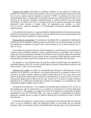 Aumento del cortante: Para lograr el equilibrio mecánico en una columna, la tensión por
cortante (V) es igual a la suma de los momentos (M) en sus extremos dividida entre la altura libre
(L), lo cual se puede expresar mediante la ecuación V=M/L. Si partimos de la base de un
comportamiento dúctil, se alcanzarán los momentos máximos por cedencia (My) del acero en los
extremos de la columna, limitando consecuentemente el cortante máximo (VMy) que puede
desarrollarse. Al reducir la luz libre, el cortante máximo de la columna aumentará en la misma
proporción hasta alcanzar el estado límite de agotamiento por cortante, es decir:
VMy,2=L1/L2VMy,1, donde los subíndices 1 y 2 corresponden a la columna original y modificada,
respectivamente.
El incremento del cortante se ve agravado debido al desplazamiento de las máximas tensiones
hacia la zona central de la columna, donde el acero de refuerzo transversal está generalmente más
espaciado y por tanto, la columna es menos resistente.
Disminución de la ductilidad: Se entiende por ductilidad (D) la capacidad de deformación
inelástica de forma alternada y estable que posee un miembro o un sistema estructural. Una forma
de cuantificarla es mediante el cociente entre la deriva última (u) y la deriva cedente (y), es
decir: D=u/y.
Al trasladarse las máximas tensiones de flexocompresión y cortante hacia la zona central de la
columna, menos confinada, también se reduce significativamente su ductilidad. Aún si todo el
cuerpo de la columna está bien confinado, el incremento de las tensiones reducirá la ductilidad,
desde el valor nominal hasta el caso extremo en que se presente la falla frágil por cortante antes
de desarrollarse la cedencia por flexo-compresión, en el cual la ductilidad será inexistente.
Por ejemplo, en una columna típica de concreto armado concebida para una demanda de
ductilidad superior a 6 (D1>6), si ocurre la falla frágil por cortante, la ductilidad se reducirá a una
valor cercano a 1 (D2≈1), seis veces menor.
Aumento de la rigidez: La rigidez es la propiedad que relaciona las deformaciones con las
tensiones que se generan en un material o un sistema estructural. Si se considera la deriva de la
columna y la tensión cortante, entonces la rigidez cortante (K) será: K=V/, cuyo valor es una
función directamente proporcional al módulo de elasticidad (E) y la inercia (I) de la sección e
inversamente proporcional al cubo de la luz libre, es decir: K=V/=ƒ(EI/L3
), donde la función
dependerá de las condiciones de borde de la columna. Por ejemplo, si se consideran las vigas
infinitamente rígidas la rigidez será K=12EI/L3
.
Al reducirse la luz libre de L1 a L2 la rigidez se incrementa según la relación K2≈(L1/L2)3
K1, lo
cual implica que, para la misma deriva b, el cortante se incrementa en la misma proporción
Vb,2≈(L1/L2)3
Vb,1. Por ejemplo, si se reduce la luz libre de la columna a la cuarta parte, la rigidez
aumentará 64 veces: K2≈(1/0,25)3
K1≈64K1, por lo que el cortante se incrementará en la misma
proporción, siempre que no se supere el máximo limitado por la resistencia al corte y flexión,
antes descrito.
El aumento de la rigidez es, a nuestro juicio, la consecuencia más crítica del efecto de columna
corta, ya que su influencia, según una proporción cúbica, es tan grande que las máximas
tensiones reales se alcanzarán a derivas considerablemente más bajas que en las columnas libres
 