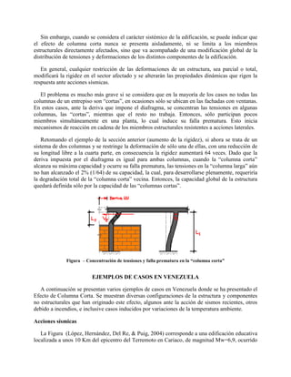 Sin embargo, cuando se considera el carácter sistémico de la edificación, se puede indicar que
el efecto de columna corta nunca se presenta aisladamente, ni se limita a los miembros
estructurales directamente afectados, sino que va acompañado de una modificación global de la
distribución de tensiones y deformaciones de los distintos componentes de la edificación.
En general, cualquier restricción de las deformaciones de un estructura, sea parcial o total,
modificará la rigidez en el sector afectado y se alterarán las propiedades dinámicas que rigen la
respuesta ante acciones sísmicas.
El problema es mucho más grave si se considera que en la mayoría de los casos no todas las
columnas de un entrepiso son “cortas”, en ocasiones sólo se ubican en las fachadas con ventanas.
En estos casos, ante la deriva que impone el diafragma, se concentran las tensiones en algunas
columnas, las “cortas”, mientras que el resto no trabaja. Entonces, sólo participan pocos
miembros simultáneamente en una planta, lo cual induce su falla prematura. Esto inicia
mecanismos de reacción en cadena de los miembros estructurales resistentes a acciones laterales.
Retomando el ejemplo de la sección anterior (aumento de la rigidez), si ahora se trata de un
sistema de dos columnas y se restringe la deformación de sólo una de ellas, con una reducción de
su longitud libre a la cuarta parte, en consecuencia la rigidez aumentará 64 veces. Dado que la
deriva impuesta por el diafragma es igual para ambas columnas, cuando la “columna corta”
alcanza su máxima capacidad y ocurre su falla prematura, las tensiones en la “columna larga” aún
no han alcanzado el 2% (1/64) de su capacidad, la cual, para desarrollarse plenamente, requeriría
la degradación total de la “columna corta” vecina. Entonces, la capacidad global de la estructura
quedará definida sólo por la capacidad de las “columnas cortas”.
Figura – Concentración de tensiones y falla prematura en la “columna corta”
EJEMPLOS DE CASOS EN VENEZUELA
A continuación se presentan varios ejemplos de casos en Venezuela donde se ha presentado el
Efecto de Columna Corta. Se muestran diversas configuraciones de la estructura y componentes
no estructurales que han originado este efecto, algunos ante la acción de sismos recientes, otros
debido a incendios, e inclusive casos inducidos por variaciones de la temperatura ambiente.
Acciones sísmicas
La Figura (López, Hernández, Del Re, & Puig, 2004) corresponde a una edificación educativa
localizada a unos 10 Km del epicentro del Terremoto en Cariaco, de magnitud Mw=6,9, ocurrido
 