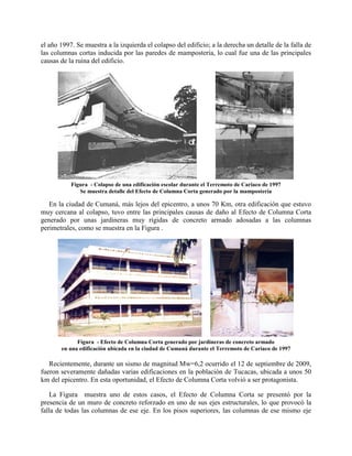 el año 1997. Se muestra a la izquierda el colapso del edificio; a la derecha un detalle de la falla de
las columnas cortas inducida por las paredes de mampostería, lo cual fue una de las principales
causas de la ruina del edificio.
Figura - Colapso de una edificación escolar durante el Terremoto de Cariaco de 1997
Se muestra detalle del Efecto de Columna Corta generado por la mampostería
En la ciudad de Cumaná, más lejos del epicentro, a unos 70 Km, otra edificación que estuvo
muy cercana al colapso, tuvo entre las principales causas de daño al Efecto de Columna Corta
generado por unas jardineras muy rígidas de concreto armado adosadas a las columnas
perimetrales, como se muestra en la Figura .
Figura - Efecto de Columna Corta generado por jardineras de concreto armado
en una edificación ubicada en la ciudad de Cumaná durante el Terremoto de Cariaco de 1997
Recientemente, durante un sismo de magnitud Mw=6,2 ocurrido el 12 de septiembre de 2009,
fueron severamente dañadas varias edificaciones en la población de Tucacas, ubicada a unos 50
km del epicentro. En esta oportunidad, el Efecto de Columna Corta volvió a ser protagonista.
La Figura muestra uno de estos casos, el Efecto de Columna Corta se presentó por la
presencia de un muro de concreto reforzado en uno de sus ejes estructurales, lo que provocó la
falla de todas las columnas de ese eje. En los pisos superiores, las columnas de ese mismo eje
 
