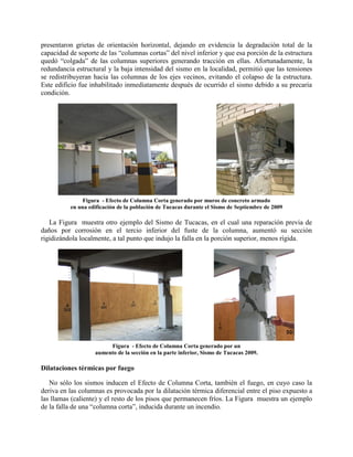 presentaron grietas de orientación horizontal, dejando en evidencia la degradación total de la
capacidad de soporte de las “columnas cortas” del nivel inferior y que esa porción de la estructura
quedó “colgada” de las columnas superiores generando tracción en ellas. Afortunadamente, la
redundancia estructural y la baja intensidad del sismo en la localidad, permitió que las tensiones
se redistribuyeran hacia las columnas de los ejes vecinos, evitando el colapso de la estructura.
Este edificio fue inhabilitado inmediatamente después de ocurrido el sismo debido a su precaria
condición.
Figura - Efecto de Columna Corta generado por muros de concreto armado
en una edificación de la población de Tucacas durante el Sismo de Septiembre de 2009
La Figura muestra otro ejemplo del Sismo de Tucacas, en el cual una reparación previa de
daños por corrosión en el tercio inferior del fuste de la columna, aumentó su sección
rigidizándola localmente, a tal punto que indujo la falla en la porción superior, menos rígida.
Figura - Efecto de Columna Corta generado por un
aumento de la sección en la parte inferior, Sismo de Tucacas 2009.
Dilataciones térmicas por fuego
No sólo los sismos inducen el Efecto de Columna Corta, también el fuego, en cuyo caso la
deriva en las columnas es provocada por la dilatación térmica diferencial entre el piso expuesto a
las llamas (caliente) y el resto de los pisos que permanecen fríos. La Figura muestra un ejemplo
de la falla de una “columna corta”, inducida durante un incendio.
 