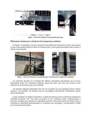 Figura - Efecto de Columna Corta generado por fuego
Dilataciones térmicas por variaciones de la temperatura ambiente
La Figura corresponde a un caso reciente de una edificación ubicada en Caracas, que muestra
lo nocivo que puede resultar el efecto de columna corta y como puede presentarse ante acciones y
derivas muy pequeñas.
Figura – Efecto de Columna Corta inducido por variaciones de la temperatura ambiente
Las columnas ubicadas en la fachada del edificio, restringidas parcialmente por un muro,
presentaban grietas de orientación diagonal, típicas de corte, que eran más severas en las
columnas de los extremos que en las centrales.
Las primeras hipótesis planteadas para dar con la génesis de esta patología fueron: efectos
sísmicos o de incendios. No obstante, una vez investigado el historial de la edificación, ambas
fueron descartadas.
Luego, mediante un modelo matemático, se pudo demostrar que una variación de temperatura
ambiente de apenas 12ºC, fue capaz de generar en las “columnas cortas”, deformaciones y
tensiones cortantes que superaron su capacidad resistente. Este efecto ocurrió de forma cíclica y
acumulativa, debilitando paulatinamente las columnas más solicitadas e incrementando el daño
con el transcurso del tiempo.
 