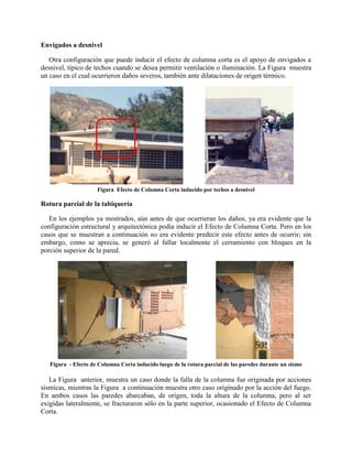 Envigados a desnivel
Otra configuración que puede inducir el efecto de columna corta es el apoyo de envigados a
desnivel, típico de techos cuando se desea permitir ventilación o iluminación. La Figura muestra
un caso en el cual ocurrieron daños severos, también ante dilataciones de origen térmico.
Figura Efecto de Columna Corta inducido por techos a desnivel
Rotura parcial de la tabiquería
En los ejemplos ya mostrados, aún antes de que ocurrieran los daños, ya era evidente que la
configuración estructural y arquitectónica podía inducir el Efecto de Columna Corta. Pero en los
casos que se muestran a continuación no era evidente predecir este efecto antes de ocurrir; sin
embargo, como se aprecia, se generó al fallar localmente el cerramiento con bloques en la
porción superior de la pared.
Figura - Efecto de Columna Corta inducido luego de la rotura parcial de las paredes durante un sismo
La Figura anterior, muestra un caso donde la falla de la columna fue originada por acciones
sísmicas, mientras la Figura a continuación muestra otro caso originado por la acción del fuego.
En ambos casos las paredes abarcaban, de origen, toda la altura de la columna, pero al ser
exigidas lateralmente, se fracturaron sólo en la parte superior, ocasionado el Efecto de Columna
Corta.
 