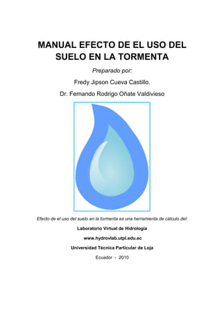 MANUAL EFECTO DE EL USO DEL
   SUELO EN LA TORMENTA
                     NTA
                           Preparado por:
                  Fredy Jipson Cueva Castillo.
           Dr. Fernando Rodrigo Oñate Valdivieso




Efecto de el uso del suelo en la tormenta es una herramienta de cálculo del:

                    Laboratorio Virtual de Hidrología

                       www.hydrovlab.utpl.edu.ec

                 Universidad Técnica Particular de Loja

                             Ecuador - 2010
 