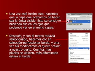    Una vez esté hecho esto, hacemos
    que la capa que acabamos de hacer
    sea la única visible. Esto se consigue
    haciendo clic en los ojos que
    podemos ver en el menú capas.

   Después, y con el marco todavía
    seleccionado, hacemos clic en
    selección-perfeccionar borde, y una
    vez allí modificamos el ajuste “calar”
    a nuestro gusto. Cuantos más
    píxeles se utilicen, más difuminado
    estará el borde.
 