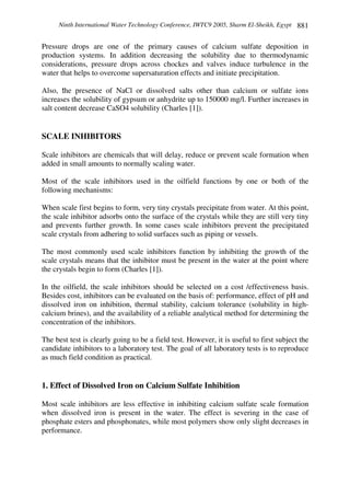 Ninth International Water Technology Conference, IWTC9 2005, Sharm El-Sheikh, Egypt 881
Pressure drops are one of the primary causes of calcium sulfate deposition in
production systems. In addition decreasing the solubility due to thermodynamic
considerations, pressure drops across chockes and valves induce turbulence in the
water that helps to overcome supersaturation effects and initiate precipitation.
Also, the presence of NaCl or dissolved salts other than calcium or sulfate ions
increases the solubility of gypsum or anhydrite up to 150000 mg/l. Further increases in
salt content decrease CaSO4 solubility (Charles [1]).
SCALE INHIBITORS
Scale inhibitors are chemicals that will delay, reduce or prevent scale formation when
added in small amounts to normally scaling water.
Most of the scale inhibitors used in the oilfield functions by one or both of the
following mechanisms:
When scale first begins to form, very tiny crystals precipitate from water. At this point,
the scale inhibitor adsorbs onto the surface of the crystals while they are still very tiny
and prevents further growth. In some cases scale inhibitors prevent the precipitated
scale crystals from adhering to solid surfaces such as piping or vessels.
The most commonly used scale inhibitors function by inhibiting the growth of the
scale crystals means that the inhibitor must be present in the water at the point where
the crystals begin to form (Charles [1]).
In the oilfield, the scale inhibitors should be selected on a cost /effectiveness basis.
Besides cost, inhibitors can be evaluated on the basis of: performance, effect of pH and
dissolved iron on inhibition, thermal stability, calcium tolerance (solubility in high-
calcium brines), and the availability of a reliable analytical method for determining the
concentration of the inhibitors.
The best test is clearly going to be a field test. However, it is useful to first subject the
candidate inhibitors to a laboratory test. The goal of all laboratory tests is to reproduce
as much field condition as practical.
1. Effect of Dissolved Iron on Calcium Sulfate Inhibition
Most scale inhibitors are less effective in inhibiting calcium sulfate scale formation
when dissolved iron is present in the water. The effect is severing in the case of
phosphate esters and phosphonates, while most polymers show only slight decreases in
performance.
 