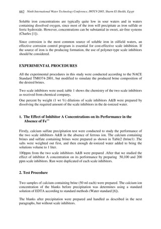 Ninth International Water Technology Conference, IWTC9 2005, Sharm El-Sheikh, Egypt882
Soluble iron concentrations are typically quite low in sour waters and in waters
containing dissolved oxygen, since most of the iron will precipitate as iron sulfide or
ferric hydroxide. However, concentrations can be substantial in sweet, air-free systems
(Charles [1]).
Since corrosion is the most common source of soluble iron in oilfield waters, an
effective corrosion control program is essential for cost-effective scale inhibition. If
the source of iron is the producing formation, the use of polymer-type scale inhibitors
should be considered.
EXPERIMENTAL PROCEDURES
All the experimental procedures in this study were conducted according to the NACE
Standard TM0374-2001, but modified to simulate the produced brine composition of
the desired brines.
Two scale inhibitors were used; table 1 shows the chemistry of the two scale inhibitors
as received from chemical company.
One percent by weight (1 wt %) dilutions of scale inhibitors A&B were prepared by
dissolving the required amount of the scale inhibitors in the de-ionized water.
1. The Effect of Inhibitor A Concentrations on its Performance in the
Absence of Fe++
Firstly, calcium sulfate precipitation test were conducted to study the performance of
the two scale inhibitors A&B in the absence of ferrous ion. The calcium containing
brines and sulfate containing brines were prepared as shown in Table2 (brine1) .The
salts were weighted out first, and then enough de-ionized water added to bring the
solutions volume to 1 liter.
100ppm from the two scale inhibitors A&B were prepared .After that we studied the
effect of inhibitor A concentration on its performance by preparing 50,100 and 200
ppm scale inhibitors. Run were duplicated of each scale inhibitors.
2. Test Procedure
Two samples of calcium containing brine (50 ml each) were prepared. The calcium ion
concentration of the blanks before precipitation was determines using a standard
solution of EDTA according to standard methods (Water standard [6]).
The blanks after precipitation were prepared and handled as described in the next
paragraphs, but without scale inhibitors.
 