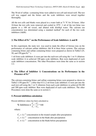 Ninth International Water Technology Conference, IWTC9 2005, Sharm El-Sheikh, Egypt 883
The 50 ml of sulfate –containing brine were added to test cell and mixed well. The test
cell was capped and the brines and the scale inhibitors were mixed together
thoroughly.
All the test cells and blanks were placed in a water bath at 71 °C for 24 hours. After
24-hour the test cells were removed and cooled to 25°C. 1 ml of the test brine was
pipette to a 100 ml vessel, and diluted with distilled water. The calcium ion
concentration was determined using a standard method6
for each of the two scale
inhibitors (A&B).
3. The Effect of Fe++
on the Performance of Scale Inhibitors A and B
In this experiment, the static test was used to study the effect of ferrous ions on the
performance of calcium sulfate inhibitors A& B in three brine systems .The calcium
containing brines and sulfate containing brines were prepared as shown in Table2 (25,
50, and 150 ppm Fe++
).
1 ml from scale inhibitors A were put into the each test cell using the 1 wt % dilutions
scale inhibitor A to achieved 100 ppm scale inhibitors. Run were duplicated of each
scale inhibitors concentration. The other Procedures were done the same as in section
2.2.
4. The Effect of Inhibitor A Concentrations on its Performance in the
Presence of Fe++
The calcium containing brines and sulfate containing brines were prepared as shown in
Table2 (150 ppm Fe++
).After that 0.5,1,2 ml from scale inhibitors A were put into the
each test cell using the 1 wt % dilutions from each scale inhibitors to achieved 50,100
and 200 ppm scale inhibitor. Run were duplicated of each scale inhibitors. The other
Procedures were done the same as in section 2.
5. Percent inhibition calculation
Percent inhibition values has been calculated as
% Inhibition = 100*
bc
ba
CC
CC
−
−
where:
aC = Ca
++
concentration in the treated sample after precipitation
bC = Ca
++
concentration in the blank after precipitation
cC = Ca
++
concentration in the blank before precipitation
 