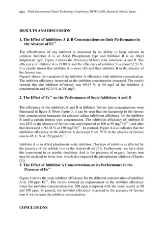Ninth International Water Technology Conference, IWTC9 2005, Sharm El-Sheikh, Egypt884
RESULTS AND DISCUSSION
1. The Effect of Inhibitors A & B Concentrations on their Performance in
the Absence of Fe++
The effectiveness of any inhibitor is measured by its ability to keep calcium in
solution. Inhibitor A is an Alkyl Phosphonate type and Inhibitor B is an Alkyl
Sulphonate type. Figure 1 shows the efficiency of both scale inhibitors A and B. The
efficiency of inhibitor A is 79.00 % and the efficiency of inhibitor B is about 62.53 %.
It is clearly shown that inhibitor A is more efficient than inhibitor B in the absence of
the ferrous ions.
Figure2 shows the variation of the inhibitor A efficiency with inhibitor concentration.
The inhibitor efficiency increased as the inhibitor concentration increased. The results
showed that the inhibitor efficiency was 69.43 % at 50 mg/l of the inhibitor A
concentration and 89.24 % at 200 mg/l.
2. The Effect of Fe++
on the Performance of Scale Inhibitors A and B
The efficiency of the inhibitors A and B at different ferrous ions concentrations were
illustrated in figure 3. From figure 3, it can be seen that the increasing in the ferrous
ions concentration increased the calcium sulfate inhibition efficiency for the inhibitor
B until a certain ferrous ions concentration. The inhibition efficiency of inhibitor B
was 62% in the absence of ferrous ions and improved to 100 at 50 mg/l Fe++
, and after
that decreased to 94.34 % at 150 mg/l Fe++
. In contrast, Figure 4 also indicates that the
inhibition efficiency of the inhibitor A decreased from 79 % in the absence of ferrous
ions to 45.11 % at 150 ppm Fe++
.
Inhibitor A is an Alkyl phophonate scale inhibitor. This type of inhibitor is affected by
the presence of the soluble iron in the system (Kriel [3]). Furthermore, we have done
this experiment in an aerobic condition. And in the presence of oxygen, ferrous iron
may be oxidized to ferric iron, which also impaired the phosphonate inhibitor (Charles
[2]).
3. The Effect of Inhibitor A Concentrations on its Performance in the
Presence of Fe++
Figure 4 shows the scale inhibitor efficiency for the different concentration of inhibitor
A in 150-ppm Fe++
. The results showed an improvement in the inhibitor efficiency
when the inhibitor concentration was 200 ppm compared with the same results at 50
and 100 ppm. In general, the inhibitor efficiency increased in the presence of ferrous
ions if we increase the inhibitor concentration.
CONCLUSIONS
 