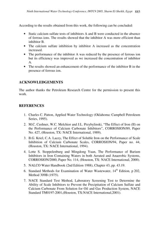 Ninth International Water Technology Conference, IWTC9 2005, Sharm El-Sheikh, Egypt 885
According to the results obtained from this work, the following can be concluded:
• Static calcium sulfate tests of inhibitors A and B were conducted in the absence
of ferrous ions. The results showed that the inhibitor A was more efficient than
inhibitor B.
• The calcium sulfate inhibition by inhibitor A increased as the concentration
increased.
• The performance of the inhibitor A was reduced by the presence of ferrous ion
but its efficiency was improved as we increased the concentration of inhibitor
A.
• The results showed an enhancement of the performance of the inhibitor B in the
presence of ferrous ion.
ACKNOWLEDGEMENTS
The author thanks the Petroleum Research Centre for the permission to present this
work.
REFERENCES
1. Charles C. Patton, Applied Water Technology (Oklahoma: Campbell Petroleum
Series, 1995).
2. M.C. Cushner, W.C. Melchior and J.L. Przybylinski, “The Effect of Iron (II) on
the Performance of Calcium Carbonate Inhibitors”, CORROSION/89, Paper
No. 427, (Houston, TX: NACE International, 1989).
3. B.G. Kriel, C.A. Lacey, The Effect of Soluble Iron on the Performance of Scale
Inhibition of Calcium Carbonate Scales, CORROSION/94, Paper no. 44,
(Houston, TX: NACE International, 1994).
4. Lotte S. Stoppelenburg and Mingdong Yuan, The Performance of Barium
Inhibitors in Iron Containing Waters in both Aerated and Anaerobic Systems,
CORROSION/2000, Paper No. 114, (Houston, TX: NACE International, 2000).
5. NALCO Water Handbook (2nd Edition 1988), Chapter 43, pp. 43.19.
6. Standard Methods for Examination of Water Wastewater, 14th
Edition, p 202,
Method 309B (1975).
7. NACE Standard Test Method, Laboratory Screening Test to Determine the
Ability of Scale Inhibitors to Prevent the Precipitation of Calcium Sulfate and
Calcium Carbonate From Solution for Oil and Gas Production System, NACE
Standard TM0197-2001,(Houston, TX:NACE International,2001).
 