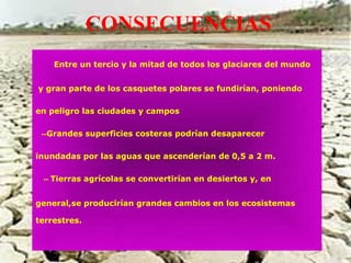 CONSECUENCIAS
--Entre un tercio y la mitad de todos los glaciares del mundo
y gran parte de los casquetes polares se fundirían, poniendo
en peligro las ciudades y campos
--Grandes superficies costeras podrían desaparecer
inundadas por las aguas que ascenderían de 0,5 a 2 m.
-- Tierras agrícolas se convertirían en desiertos y, en
general,se producirían grandes cambios en los ecosistemas
terrestres.
 