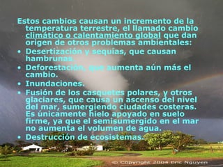 Estos cambios causan un incremento de la
temperatura terrestre, el llamado cambio
climático o calentamiento global que dan
origen de otros problemas ambientales:
• Desertización y sequías, que causan
hambrunas.
• Deforestación, que aumenta aún más el
cambio.
• Inundaciones.
• Fusión de los casquetes polares, y otros
glaciares, que causa un ascenso del nivel
del mar, sumergiendo ciudades costeras.
Es únicamente hielo apoyado en suelo
firme, ya que el semisumergido en el mar
no aumenta el volumen de agua.
• Destrucción de ecosistemas.
 