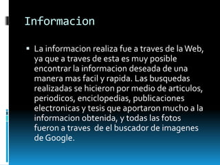 Informacion
 La informacion realiza fue a traves de laWeb,
ya que a traves de esta es muy posible
encontrar la informacion deseada de una
manera mas facil y rapida. Las busquedas
realizadas se hicieron por medio de articulos,
periodicos, enciclopedias, publicaciones
electronicas y tesis que aportaron mucho a la
informacion obtenida, y todas las fotos
fueron a traves de el buscador de imagenes
de Google.
 
