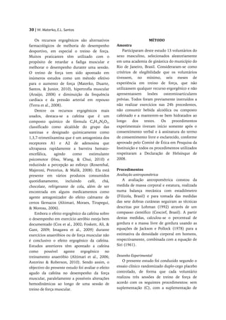 30 | W. Materko, E.L. Santos

    Os recursos ergogênicos são alternativos                            MÉTODO
farmacológicos de melhoria do desempenho            Amostra
desportivo, em especial o treino de força.              Participaram deste estudo 13 voluntários do
Muitos praticantes têm utilizado com o              sexo masculino, selecionados aleatoriamente
propósito de retardar a fadiga muscular e           em uma academia de ginástica do município do
melhorar o desempenho durante uma sessão.           Rio de Janeiro, Brasil. Consideraram-se como
O treino de força tem sido apontado em              critérios de elegibilidade que os voluntários
inúmeros estudos como um método efetivo             tivessem, no mínimo, seis meses de
para o aumento de força (Materko, Duarte,           experiência em treino de força, que não
Santos, & Junior, 2010), hipertrofia muscular       utilizassem qualquer recurso ergorgênico e não
(Araújo, 2008) e diminuição da frequência           apresentassem      lesões   osteomioarticulares
cardíaca e da pressão arterial em repouso           prévias. Todos foram previamente instruídos a
(Terra et al., 2008).                               não realizar exercícios nas 24h precedentes,
    Dentre os recursos ergogênicos mais             não consumir bebida alcoólica ou composto
usados, destaca-se a cafeína que é um               cafeinado e a manterem-se bem hidratados ao
composto químico de fórmula C8H10N4O2,              longo     dos    testes.   Os    procedimentos
classificado como alcalóide do grupo das            experimentais tiveram início somente após o
xantinas e designado quimicamente como              consentimento verbal e à assinatura do termo
1,3,7-trimetilxantina que é um antagonista dos      de consentimento livre e esclarecido, conforme
receptores A1 e A2 de adenosina que                 aprovado pelo Comité de Ética em Pesquisa da
ultrapassa rapidamente a barreira hemato-           Instituição e todos os procedimentos utilizados
encefálica,     agindo     como      estimulante    respeitaram a Declaração de Helsinque de
psicomotor (Hsu, Wang, & Chui, 2010) e              2008.
reduzindo a percepção ao esforço (Rosenthal,
Majeroni, Pretorius, & Malik, 2008). Ela está       Procedimentos
presente em vários produtos consumidos              Avaliação antropométrica
quotidianamente,       incluindo    café,    chá,       A avaliação antropométrica constou da
chocolate, refrigerante de cola, além de ser        medida de massa corporal e estatura, realizada
encontrada em alguns medicamentos como              numa balança mecânica com estadiômetro
agente antagonizador do efeito calmante de          (Filizola, Brasil) e para tomada das medidas
certos fármacos (Altimari, Moraes, Tirapegui,       das sete dobras cutâneas seguiram as técnicas
& Moreau, 2006).                                    descritas por Lohman (1992) através de um
    Embora o efeito ergogênico da cafeína sobre     compasso científico (Cescorf, Brasil). A partir
o desempenho em exercício aeróbio esteja bem        destas medidas, calculou-se o percentual de
documentado (Cox et al., 2002; Foskett, Ali, &      gordura e a massa livre de gordura usando as
Gant, 2009; Imagawa et al., 2009) durante           equações de Jackson e Pollock (1978) para a
exercícios anaeróbios ou de força muscular não      estimativa da densidade corporal em homens,
é conclusivo o efeito ergogênico da cafeína.        respectivamente, combinada com a equação de
Estudos anteriores têm apontado a cafeína           Siri (1961).
como      possível    agente    ergogênico    no
treinamento anaeróbio (Altimari et al., 2006;       Desenho Experimental
Astorino & Roberson, 2010). Sendo assim, o             O presente estudo foi conduzido segundo o
objectivo do presente estudo foi avaliar o efeito   ensaio clínico randomizado duplo-cego placebo
agudo da cafeína no desempenho da força             controlado, de forma que cada voluntário
muscular, paralelamente a possíveis alterações      realizou três sessões de treino de força de
hemodinâmicas ao longo de uma sessão de             acordo com os seguintes procedimentos: sem
treino de força muscular.                           suplementação (C), com a suplementação de
 