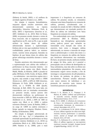 34 | W. Materko, E.L. Santos

(Doherty & Smith, 2005); e vi) melhora da           importante é a frequência no consumo da
atividade cognitiva (Foskett et al., 2009).         cafeína. No presente estudo, os voluntários
    Em relação à resposta hemodinâmica,             relataram uma baixa frequência no consumo de
enquanto alguns estudos anteriores vêm              cafeína, portanto, corroborando com o
demonstrando        aumentos       na     reposta   resultado do estudo de Bell e Mclellan (2002)
taquicárdica (Astorino, Rohmann, Firth, &           que demonstraram um resultado positivo do
Kelly, 2007) e hipertensiva (Astorino et al.,       efeito da cafeína em indivíduos com baixa
2007; Goldstein et al., 2010; Mort & Kruse,         frequência no consumo de cafeína.
2008), no presente estudo, durante o treino de          Em conformidade com o que fora apontado
força muscular, não se registaram aumentos          previamente (Bell & Mclellan, 2002),
significativos na FC, nem na PA, o que se pode      baseando-se nas divergências apresentadas
atribuir às baixas doses de cafeína                 acima, pode-se prever que variações na
administradas durante a suplementação.              intensidade e/ou duração dos testes de
Embora não se vise aqui estabelecer limites de      exercício, bem como a dosagem cafeína
confiabilidade, pode-se inferir, ou minima-         administrada, ou mesmo o intervalo de tempo
mente, suscitar novas pesquisas, baseadas na        entre a administração e o início dos testes e a
hipótese de que baixas doses de cafeína não         frequência no consumo da cafeína são fatores
geram sobrecarga miocárdica durante o treino        que interferem efetivamente nos resultados.
de força.                                           De facto, no presente estudo, nenhuma medida
    Estudos anteriores vêm demonstrando que         de sangue foi feita, assim só é possível a
a suplementação com cafeína não melhora a           preocupação com os efeitos de desempenho na
performance na força muscular máxima – em           força submáxima, mas não sobre os efeitos nos
exercícios como supino reto (Beck, Housh,           intermediários plasmáticos. No entanto, seria
Malek, Mielke, & Hendrix, 2008) e puxada no         interessante sugerir novos estudos, a fim de
pulley (Williams, Cribb, Cooke, & Hayes, 2008)      investigar o comportamento do pH plasmático,
– ou submáxima – nos exercícios supino reto e       do lactato, do potássio, da glicose e das
leg press, seja usando a carga relativa a 10RM      catecolaminas. Portanto estudos adicionais
(Green et al., 2007), a 60% de 1RM (Astorino,       com maior número de indivíduos e um
Rohmann, & Firth, 2008; Goldstein et al.,           protocolo de exercício mais intenso de
2010), ou a 70-80% de 1RM (Jacobs,                  resistência parecem ser justificados.
Pasternak, & Bell, 2003). Por outro lado, em
concordância com os resultados encontrados                            REFERÊNCIAS
no presente estudo, outros autores têm              Altimari, L. R., Moraes, A. C., Tirapegui, J., &
demonstrado melhoras na performance de                   Moreau, R. (2006). Caffeine and performance
                                                         in anaerobic exercise. Brazilian Journal of
força muscular a 100% de 1RM no supino reto
                                                         Pharmaceutical Sciences, 42(1), 17-27.
(Goldstein et al., 2010), a 80% de 1RM no
                                                    Araújo, M. R. (2008). A influência do treinamento
supino reto (Beck et al., 2006) e cadeira
                                                         de força e do treinamento aeróbio sobre as
extensora (Duncan, Lyons, & Hankey, 2009), e             concentrações hormonais de testosterona e
na carga de 12RM na cadeira extensora e                  cortisol. Motricidade, 4(2), 67-75.
bíceps apoiado na máquina (Hudson, Green,           Astorino, T. A., & Roberson, D. W. (2010). Efficacy
Bishop, & Richardson, 2008).                             of acute caffeine ingestion for short-term high-
    Em relação à dosagem administrada de                 intensity exercise performance: A systematic
cafeína (3-6 mg · kg-1) é independente do                review. Journal of Strength and Conditioning
                                                         Research, 24(1), 257-265.
resultado apresentado na performance na força
                                                    Astorino, T. A., Rohmann, R. L., & Firth, K. (2008).
muscular máxima (Goldstein et al., 2010) ou
                                                         Effect of caffeine ingestion on one-repetition
submáxima (Beck et al., 2006; Duncan et al.,
                                                         maximum muscular strength. European Journal
2009; Hudson et al., 2008), pois o mais                  of Applied Physiology, 102(2), 127-132.
 