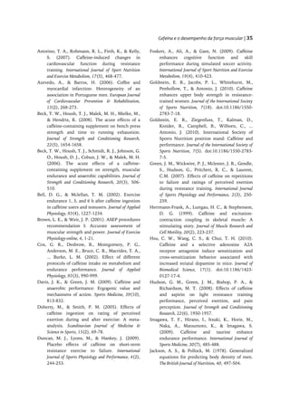 Cafeína e o desempenho da força muscular | 35

Astorino, T. A., Rohmann, R. L., Firth, K., & Kelly,       Foskett, A., Ali, A., & Gant, N. (2009). Caffeine
     S. (2007). Caffeine-induced changes in                     enhances cognitive function and skill
     cardiovascular function during resistance                  performance during simulated soccer activity.
     training. International Journal of Sport Nutrition         International Journal of Sport Nutrition and Exercise
     and Exercise Metabolism, 17(5), 468-477.                   Metabolism, 19(4), 410-423.
Azevedo, A., & Barros, H. (2006). Coffee and               Goldstein, E. R., Jacobs, P. L., Whitehurst, M.,
     myocardial infarction: Heterogeneity of an                 Penhollow, T., & Antonio, J. (2010). Caffeine
     association in Portuguese men. European Journal            enhances upper body strength in resistance-
     of Cardiovascular Prevention & Rehabilitation,             trained women. Journal of the International Society
     13(2), 268-273.                                            of Sports Nutrition, 7(18). doi:10.1186/1550-
Beck, T. W., Housh, T. J., Malek, M. H., Mielke, M.,            2783-7-18.
     & Hendrix, R. (2008). The acute effects of a          Goldstein, E. R., Ziegenfuss, T., Kalman, D.,
     caffeine-containing supplement on bench press              Kreider, R., Campbell, B., Wilborn, C., ...
     strength and time to running exhaustion.                   Antonio, J. (2010). International Society of
     Journal of Strength and Conditioning Research,             Sports Nutrition position stand: Caffeine and
     22(5), 1654-1658.                                          performance. Journal of the International Society of
Beck, T. W., Housh, T. J., Schmidt, R. J., Johnson, G.          Sports Nutrition, 7(5). doi:10.1186/1550-2783-
     O., Housh, D. J., Cobun, J. W., & Malek, M. H.             7-5.
     (2006). The acute effects of a caffeine-              Green, J. M., Wickwire, P. J., Mclester, J. R., Gendle,
     containing supplement on strength, muscular                S., Hudson, G., Pritchett, R. C., & Laurent,
     endurance and anaerobic capabilities. Journal of           C.M. (2007). Effects of caffeine on repetitions
     Strength and Conditioning Research, 20(3), 506-            to failure and ratings of perceived exertion
     510.                                                       during resistance training. International Journal
Bell, D. G., & Mclellan, T. M. (2002). Exercise                 of Sports Physiology and Performance, 2(3), 250-
     endurance 1, 3, and 6 h after caffeine ingestion           259.
     in caffeine users and nonusers. Journal of Applied    Herrmann-Frank, A., Luttgau, H. C., & Stephenson,
     Physiology, 93(4), 1227-1234.                              D. G. (1999). Caffeine and excitation-
Brown, L. E., & Weir, J. P. (2001). ASEP procedures             contraction coupling in skeletal muscle: A
     recommendation I: Accurate assessment of                   stimulating story. Journal of Muscle Research and
     muscular strength and power. Journal of Exercise           Cell Motility, 20(2), 223-237.
     Physiology-online, 4, 1-21.                           Hsu, C. W., Wang, C. S., & Chui, T. H. (2010).
Cox, G. R., Desbrow, B., Montgomery, P. G.,                     Caffeine and a selective adenosine A2A
     Anderson, M. E., Bruce, C. R., Macrides, T. A.,            receptor antagonist induce sensitization and
     ... Burke, L. M. (2002). Effect of different               cross-sensitization behavior associated with
     protocols of caffeine intake on metabolism and             increased striatal dopamine in mice. Journal of
     endurance performance. Journal of Applied                  Biomedical Science, 17(1). doi:10.1186/1423-
     Physiology, 93(3), 990-999.                                0127-17-4.
Davis, J. K., & Green, J. M. (2009). Caffeine and          Hudson, G. M., Green, J. M., Bishop, P. A., &
     anaerobic performance: Ergogenic value and                 Richardson, M. T. (2008). Effects of caffeine
     mechanisms of action. Sports Medicine, 39(10),             and aspirin on light resistance training
     813-832.                                                   performance, perceived exertion, and pain
Doherty, M., & Smith, P. M. (2005). Effects of                  perception. Journal of Strength and Conditioning
     caffeine ingestion on rating of perceived                  Research, 22(6), 1950-1957.
     exertion during and after exercise: A meta-           Imagawa, T. F., Hirano, I., Itsuki, K., Horie, M.,
     analysis. Scandinavian Journal of Medicine &               Naka, A., Matsumoto, K., & Imagawa, S.
     Science in Sports, 15(2), 69-78.                           (2009). Caffeine and taurine enhance
Duncan, M. J., Lyons, M., & Hankey, J. (2009).                  endurance performance. International Journal of
     Placebo effects of caffeine on short-term                  Sports Medicine, 30(7), 485-488.
     resistance exercise to failure. International         Jackson, A. S., & Pollock, M. (1978). Generalized
     Journal of Sports Physiology and Performance, 4(2),        equations for predicting body density of men.
     244-253.                                                   The British Journal of Nutrition, 40, 497-504.
 