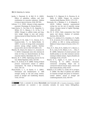 36 | W. Materko, E.L. Santos

Jacobs, I., Pasternak, H., & Bell, D. G. (2003).           Rosenthal, T. C., Majeroni, B. A., Pretorius, R., &
     Effects of ephedrine, caffeine, and their                   Malik, K. (2008). Fatigue: An overview.
     combination on muscular endurance. Medicine                 American Family Physician, 78(10), 1173-1179.
     & Science in Sports & Exercise, 35(6), 987-994.       Simmonds, M. J., Minahan, C. L., & Sabapathy, S.
Lohman, T. G. (1992). Advances in body composition               (2010). Caffeine improves supramaximal
     assessment. Champaign, IL: Human Kinetics.                  cycling but not the rate of anaerobic energy
Lopez-Garcia, E., Van Dam, R. M., Rajpathak, S.,                 release. European Journal of Applied Physiology,
     Willett, W. C., Manson, J. E., & Hu, F. B.                  109(2), 287-295.
     (2006). Changes in caffeine intake and long-          Siri, W. E. (1961). Body composition from fluid
     term weight change in men and women.                        spaces and density: Analysis of methods.
     American Journal of Clinical Nutrition, 83(3), 674-         Nutrition, 9(5), 480-491.
     680.                                                  Skinner, T. L., Jenkins, D. G., Coombes, J. S., Taaffe,
Malinauskas, B. M., Aeby, V. G., Overton, R. F.,                 D. R., & Leveritt, M. D. (2010). Dose response
     Carpenter-Aeby, T., & Barber-Heidal, K.                     of caffeine on 200 m rowing performance.
     (2007). A survey of energy drink consumption                Medicine & Science in Sports & Exercise, 42(3), 571-
     patterns among college students. Nutrition                  576.
     Journal, 6(35). doi:10.1186/1475-2891-6-35.           Terra, D. F., Mota, M. R., Rabelo, H. T., Bezerro, L.
Materko, W., Duarte, M., Santos, E. L., & Junior, H.             M. A., Lima, R. M., Ribeiro, A. G., ... Silva, F.
     S. (2010). Comparação entre dois sistemas de                M. (2008). Reduction of arterial pressure and
     treino de força no desenvolvimento da força                 doublé product at rest after resistance exercise
     muscular máxima. Motricidade, 6(2), 5-13.                   training in elderly women. Arquivos Brasileiros de
McCarty, M. F. (1995). Optimizing exercise for fat               Cardiologia, 91(5), 274-279.
     loss. Medical Hypotheses, 44(5), 325-330.             Warren, G. L., Ingalis, C. P., Lowe, D. A., &
Mort, J. R., & Kruse, H. R. (2008). Timing of blood              Armstrong,       R.    B.    (2001).     Excitation-
     pressure measurement related to caffeine                    contraction uncoupling: Major role in
     consumption. The Annals of Pharmacotherapy,                 contraction-induced muscle injury. Exercise and
     42(1), 105-110.                                             Sport Sciences Reviews, 29(2), 82-87.
Ploutz-Snyder, L. L., & Giamis, E. L. (2001).              Williams, A. D., Cribb, P. J., Cooke, M. B., & Hayes,
     Orientation and familiarization to 1RM                      A. (2008). The effect of ephedra and caffeine
     strength testing in old and young women.                    on maximal strength and power in resistance-
     Journal of Strength and Conditioning Research,              trained athletes. Journal of Strength and
     15(4), 519-523.                                             Conditioning Research, 22(2), 464-470.


             Todo o conteúdo da revista Motricidade está licenciado sob a Creative Commons, excepto
quando    especificado em contrário e nos conteúdos retirados de outras fontes bibliográficas.
 