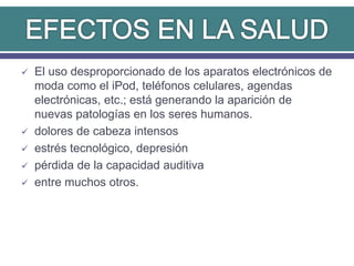  El uso desproporcionado de los aparatos electrónicos de
moda como el iPod, teléfonos celulares, agendas
electrónicas, etc.; está generando la aparición de
nuevas patologías en los seres humanos.
 dolores de cabeza intensos
 estrés tecnológico, depresión
 pérdida de la capacidad auditiva
 entre muchos otros.
 