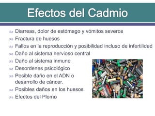  Diarreas, dolor de estómago y vómitos severos
 Fractura de huesos
 Fallos en la reproducción y posibilidad incluso de infertilidad
 Daño al sistema nervioso central
 Daño al sistema inmune
 Desordenes psicológico
 Posible daño en el ADN o
desarrollo de cáncer.
 Posibles daños en los huesos
 Efectos del Plomo
 