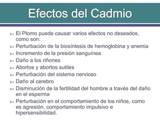  El Plomo puede causar varios efectos no deseados,
como son:
 Perturbación de la biosíntesis de hemoglobina y anemia
 Incremento de la presión sanguínea
 Daño a los riñones
 Abortos y abortos sutiles
 Perturbación del sistema nervioso
 Daño al cerebro
 Disminución de la fertilidad del hombre a través del daño
en el esperma
 Perturbación en el comportamiento de los niños, como
es agresión, comportamiento impulsivo e
hipersensibilidad.
 