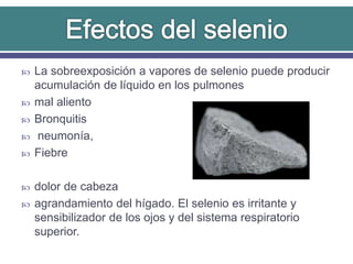  La sobreexposición a vapores de selenio puede producir
acumulación de líquido en los pulmones
 mal aliento
 Bronquitis
 neumonía,
 Fiebre
 dolor de cabeza
 agrandamiento del hígado. El selenio es irritante y
sensibilizador de los ojos y del sistema respiratorio
superior.
 