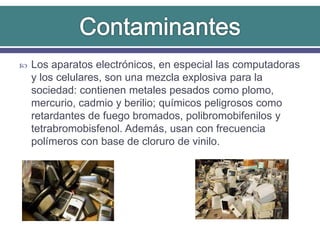  Los aparatos electrónicos, en especial las computadoras
y los celulares, son una mezcla explosiva para la
sociedad: contienen metales pesados como plomo,
mercurio, cadmio y berilio; químicos peligrosos como
retardantes de fuego bromados, polibromobifenilos y
tetrabromobisfenol. Además, usan con frecuencia
polímeros con base de cloruro de vinilo.
 