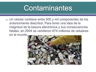  Un celular contiene entre 500 y mil componentes de los
anteriormente descritos. Para tener una idea de la
magnitud de la basura electrónica y sus consecuencias
fatales, en 2004 se vendieron 674 millones de celulares
en el mundo.
 