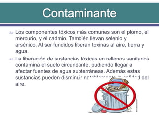  Los componentes tóxicos más comunes son el plomo, el
mercurio, y el cadmio. También llevan selenio y
arsénico. Al ser fundidos liberan toxinas al aire, tierra y
agua.
 La liberación de sustancias tóxicas en rellenos sanitarios
contamina el suelo circundante, pudiendo llegar a
afectar fuentes de agua subterráneas. Además estas
sustancias pueden disminuir notablemente la calidad del
aire.
 