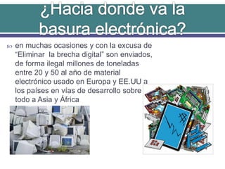  en muchas ocasiones y con la excusa de
“Eliminar la brecha digital” son enviados,
de forma ilegal millones de toneladas
entre 20 y 50 al año de material
electrónico usado en Europa y EE.UU a
los países en vías de desarrollo sobre
todo a Asia y África
 