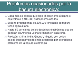  Cada mes se calcula que llega al continente africano el
equivalente a 100.000 ordenadores usados
 España produce más de 200.000 toneladas de basura
tecnológica al año.
 Hasta 80 por ciento de los desechos electrónicos que se
generan en América Latina terminan en basureros.
 Pakistán, China, India, Ghana y Nigeria son de los
países subdesarrollados más afectados por el creciente
problema de la basura electrónica
 