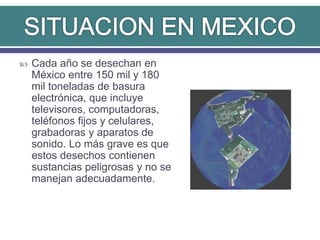  Cada año se desechan en
México entre 150 mil y 180
mil toneladas de basura
electrónica, que incluye
televisores, computadoras,
teléfonos fijos y celulares,
grabadoras y aparatos de
sonido. Lo más grave es que
estos desechos contienen
sustancias peligrosas y no se
manejan adecuadamente.
 
