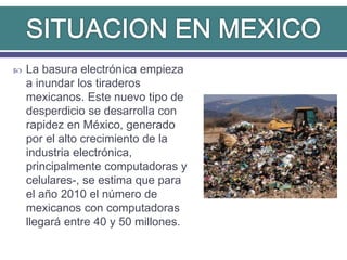  La basura electrónica empieza
a inundar los tiraderos
mexicanos. Este nuevo tipo de
desperdicio se desarrolla con
rapidez en México, generado
por el alto crecimiento de la
industria electrónica,
principalmente computadoras y
celulares-, se estima que para
el año 2010 el número de
mexicanos con computadoras
llegará entre 40 y 50 millones.
 