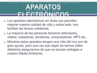  Los aparatos electrónicos sin duda nos permiten
mejorar nuestra calidad de vida y sobre todo, nos
facilitan las tareas cotidianas.
 La mayoría de las personas tenemos televisores,
videos, tostadoras, lavadoras, computadoras, MP3 etc..
 Mientras estos aparatos tengan una vida útil nos son de
gran ayuda, pero una vez que dejan de sernos útiles
debemos asegurarnos de que no causen estragos a
nuestro Medio Ambiente.
 