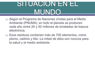  Según el Programa de Naciones Unidas para el Medio
Ambiente (PNUMA), en todo el planeta se producen
cada año entre 20 y 50 millones de toneladas de basura
electrónica.
 Esos residuos contienen más de 700 elementos, como
plomo, cadmio y litio. La mitad de ellos son nocivos para
la salud y el medio ambiente.
 
