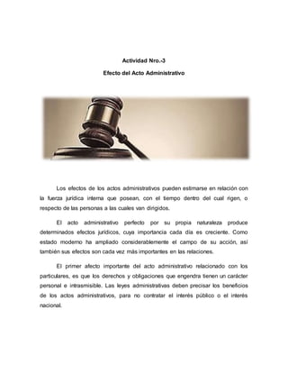 Actividad Nro.-3
Efecto del Acto Administrativo
Los efectos de los actos administrativos pueden estimarse en relación con
la fuerza jurídica interna que posean, con el tiempo dentro del cual rigen, o
respecto de las personas a las cuales van dirigidos.
El acto administrativo perfecto por su propia naturaleza produce
determinados efectos jurídicos, cuya importancia cada día es creciente. Como
estado moderno ha ampliado considerablemente el campo de su acción, así
también sus efectos son cada vez más importantes en las relaciones.
El primer afecto importante del acto administrativo relacionado con los
particulares, es que los derechos y obligaciones que engendra tienen un carácter
personal e intrasmisible. Las leyes administrativas deben precisar los beneficios
de los actos administrativos, para no contratar el interés público o el interés
nacional.
 
