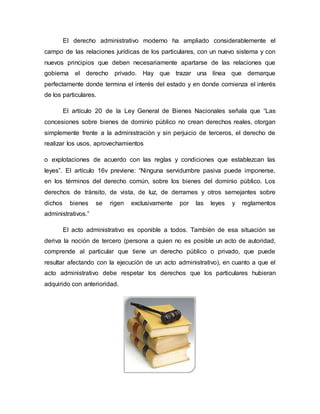 El derecho administrativo moderno ha ampliado considerablemente el
campo de las relaciones jurídicas de los particulares, con un nuevo sistema y con
nuevos principios que deben necesariamente apartarse de las relaciones que
gobierna el derecho privado. Hay que trazar una línea que demarque
perfectamente donde termina el interés del estado y en donde comienza el interés
de los particulares.
El artículo 20 de la Ley General de Bienes Nacionales señala que “Las
concesiones sobre bienes de dominio público no crean derechos reales, otorgan
simplemente frente a la administración y sin perjuicio de terceros, el derecho de
realizar los usos, aprovechamientos
o explotaciones de acuerdo con las reglas y condiciones que establezcan las
leyes”. El artículo 16v previene: “Ninguna servidumbre pasiva puede imponerse,
en los términos del derecho común, sobre los bienes del dominio público. Los
derechos de tránsito, de vista, de luz, de derrames y otros semejantes sobre
dichos bienes se rigen exclusivamente por las leyes y reglamentos
administrativos.”
El acto administrativo es oponible a todos. También de esa situación se
deriva la noción de tercero (persona a quien no es posible un acto de autoridad,
comprende al particular que tiene un derecho público o privado, que puede
resultar afectando con la ejecución de un acto administrativo), en cuanto a que el
acto administrativo debe respetar los derechos que los particulares hubieran
adquirido con anterioridad.
 