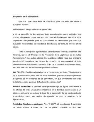 Requisitos de la notificación:
Son dos que debe llenar la notificación para que ésta sea válida o
suficiente, a saber:
a) El contenido íntegro del acto de que se trate;
y b) La expresión de los recursos, tanto administrativos como judiciales, que
puedan interponerse contra ese acto, así como el término para ejercerlos y los
organismos competentes para su conocimiento. La notificación que omita los
supuestos mencionados, se considerará defectuosa y por tanto, no produce efecto
alguno.
Tanto el principio de Ejecutoriedad y el Efectividad tienen su asidero en otro
Principio, que es el "Principio de la Presunción de la Legitimidad de los Actos
Administrativos": Los actos adminis. Se consideran validos hasta que el órgano
jurisdiccional competente no declare lo contrario. Le corresponderá al Juez
determinar si un acto adminis. Es valido o no. De lo contrario se considera valido,
es IURIS TANTUM es decir admite prueba en contrario.
Art. 78 LOPA: Establece el principio de la no ejecución sin títulos: "Ningún órgano
de la administración podrá realizar actos materiales que menoscaben o perturben
el ejercicio de los derechos de los particulares, sin que previamente haya sido
dictada la decisión que sirva de fundamento a tales actos."
Medidas cautelares: El particular tiene que hacer algo, de alguna u otra forma, a
los efectos de evitar un gravamen irreparable en la definitiva cuando acuda a un
juicio, es así como se sostiene la tesis de la suspensión de los efectos del acto
administrativo como una medida de aguantar un poco el principio de la
Ejecutoriedad.
Nulidades Absolutas o radicales: Art.,. 19 LOPA allí se establece 4 numerales
de forma taxativa a través del cual se puede considerar un acto nulo
 