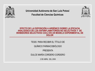 Universidad Autónoma de San Luís Potosí
            Facultad de Ciencias Químicas




   EFECTO DE LA EXPOSICIÓN A ARSÉNICO SOBRE LA EFICACIA
  ANALGESICA DE LOS ANTIINFLAMATORIOS NO SELECTIVOS Y DE
INHIBIDORES SELECTIVOS COX-2 EN UN MODELO EXPERIMENTAL DE
                           DOLOR

            TESIS PARA RECIBIR EL TÍTULO DE
               QUÍMICO FARMACOBIÓLOGO
                       PRESENTA
            DULCE MARÍA CORDERO CORDERO
                    2 DE ABRIL DEL 2009
 