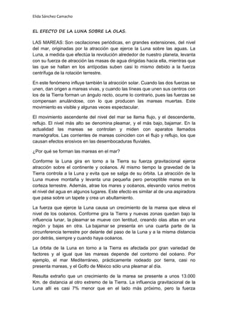 Elida Sánchez Camacho
EL EFECTO DE LA LUNA SOBRE LA OLAS.
LAS MAREAS: Son oscilaciones periódicas, en grandes extensiones, del nivel
del mar, originadas por la atracción que ejerce la Luna sobre las aguas. La
Luna, a medida que efectúa la revolución alrededor de nuestro planeta, levanta
con su fuerza de atracción las masas de agua dirigidas hacia ella, mientras que
las que se hallan en los antípodas suben casi lo mismo debido a la fuerza
centrífuga de la rotación terrestre.
En este fenómeno influye también la atracción solar. Cuando las dos fuerzas se
unen, dan origen a mareas vivas, y cuando las líneas que unen sus centros con
los de la Tierra forman un ángulo recto, ocurre lo contrario, pues las fuerzas se
compensan anulándose, con lo que producen las mareas muertas. Este
movimiento es visible y algunas veces espectacular.
El movimiento ascendente del nivel del mar se llama flujo, y el descendente,
reflujo. El nivel más alto se denomina pleamar, y el más bajo, bajamar. En la
actualidad las mareas se controlan y miden con aparatos llamados
mareógrafos. Las corrientes de mareas coinciden con el flujo y reflujo, los que
causan efectos erosivos en las desembocaduras fluviales.
¿Por qué se forman las mareas en el mar?
Conforme la Luna gira en torno a la Tierra su fuerza gravitacional ejerce
atracción sobre el continente y océanos. Al mismo tiempo la gravedad de la
Tierra controla a la Luna y evita que se salga de su órbita. La atracción de la
Luna mueve montaña y levanta una pequeña pero perceptible marea en la
corteza terrestre. Además, atrae los mares y océanos, elevando varios metros
el nivel del agua en algunos lugares. Este efecto es similar al de una aspiradora
que pasa sobre un tapete y crea un abultamiento.
La fuerza que ejerce la Luna causa un crecimiento de la marea que eleva el
nivel de los océanos. Conforme gira la Tierra y nuevas zonas quedan bajo la
influencia lunar, la pleamar se mueve con lentitud, creando olas altas en una
región y bajas en otra. La bajamar se presenta en una cuarta parte de la
circunferencia terrestre por delante del paso de la Luna y a la misma distancia
por detrás, siempre y cuando haya océanos.
La órbita de la Luna en torno a la Tierra es afectada por gran variedad de
factores y al igual que las mareas depende del contorno del océano. Por
ejemplo, el mar Mediterráneo, prácticamente rodeado por tierra, casi no
presenta mareas, y el Golfo de México sólo una pleamar al día.
Resulta extraño que un crecimiento de la marea se presente a unos 13.000
Km. de distancia al otro extremo de la Tierra. La influencia gravitacional de la
Luna allí es casi 7% menor que en el lado más próximo, pero la fuerza
 