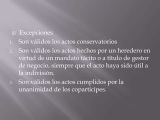 ExcepcionesSon válidos los actos conservatoriosSon válidos los actos hechos por un heredero en virtud de un mandato tácito o a título de gestor de negocio, siempre que el acto haya sido útil a la indivisión.Son válidos los actos cumplidos por la unanimidad de los coparticipes.