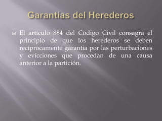 Garantías del HerederosEl artículo 884 del Código Civil consagra el principio de que los herederos se deben recíprocamente garantia por las perturbaciones y evicciones que procedan de una causa anterior a la partición.