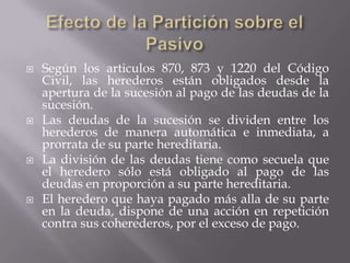 Efecto de la Partición sobre el PasivoSegún los articulos 870, 873 y 1220 del Código Civil, las herederos están obligados desde la apertura de la sucesión al pago de las deudas de la sucesión.Las deudas de la sucesión se dividen entre los herederos de manera automática e inmediata, a prorrata de su parte hereditaria.La división de las deudas tiene como secuela que el heredero sólo está obligado al pago de las deudas en proporción a su parte hereditaria.El heredero que haya pagado más alla de su parte en la deuda, dispone de una acción en repetición contra sus coherederos, por el exceso de pago.