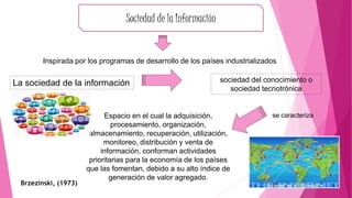 sociedad del conocimiento o
sociedad tecnotrónica
La sociedad de la información
Sociedad de la Información
Espacio en el cual la adquisición,
procesamiento, organización,
almacenamiento, recuperación, utilización,
monitoreo, distribución y venta de
información, conforman actividades
prioritarias para la economía de los países
que las fomentan, debido a su alto índice de
generación de valor agregado.
Brzezinski, (1973)
se caracteriza
Inspirada por los programas de desarrollo de los países industrializados
 