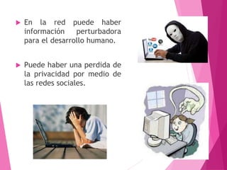  En la red puede haber
información perturbadora
para el desarrollo humano.
 Puede haber una perdida de
la privacidad por medio de
las redes sociales.
10
 