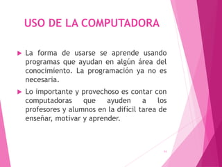 USO DE LA COMPUTADORA
 La forma de usarse se aprende usando
programas que ayudan en algún área del
conocimiento. La programación ya no es
necesaria.
 Lo importante y provechoso es contar con
computadoras que ayuden a los
profesores y alumnos en la difícil tarea de
enseñar, motivar y aprender.
11
 